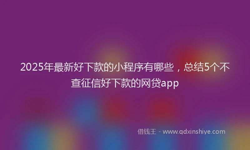 2025年最新好下款的小程序有哪些，总结5个不查征信好下款的网贷app