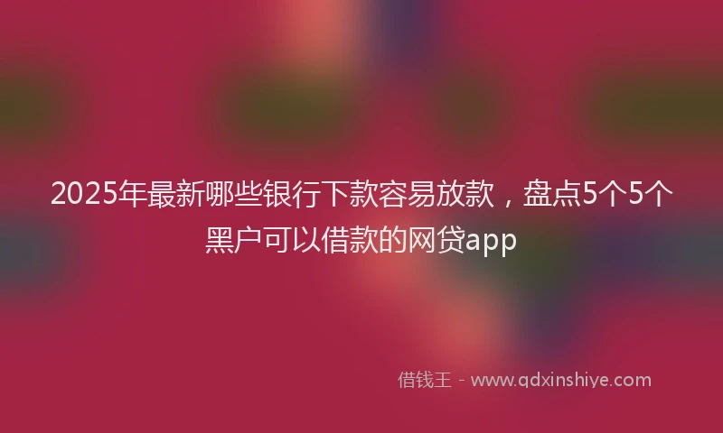 2025年最新哪些银行下款容易放款，盘点5个5个黑户可以借款的网贷app
