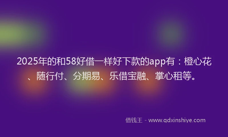2025年的和58好借一样好下款的app有：橙心花、随行付、分期易、乐借宝融、掌心租等。