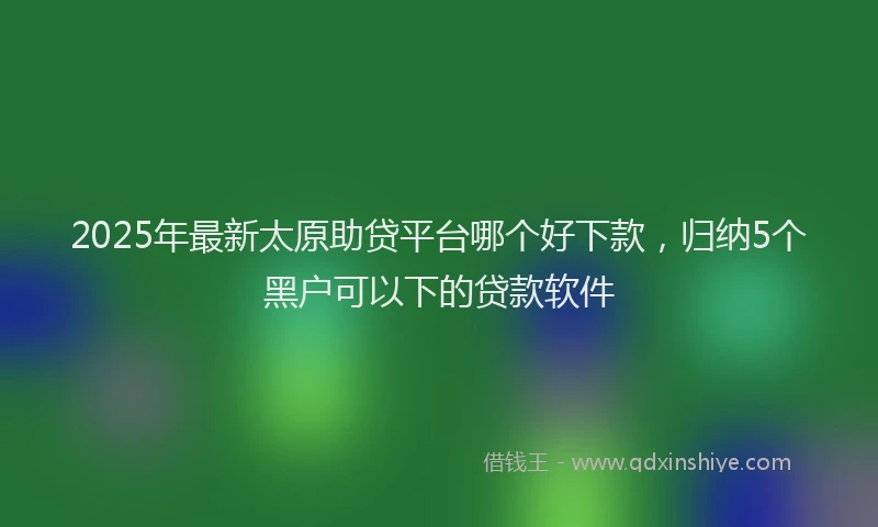 2025年最新太原助贷平台哪个好下款，归纳5个黑户可以下的贷款软件