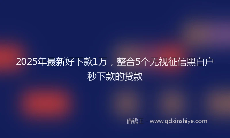 2025年最新好下款1万，整合5个无视征信黑白户秒下款的贷款
