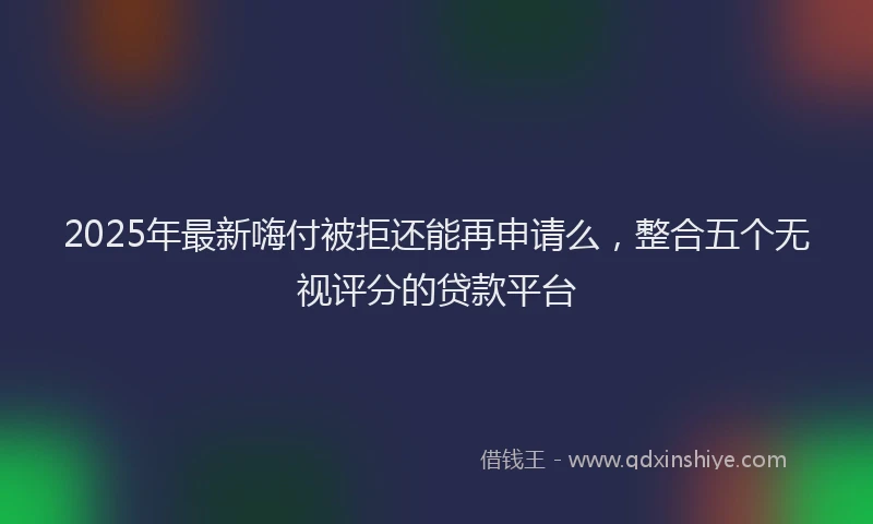 2025年最新嗨付被拒还能再申请么，整合五个无视评分的贷款平台