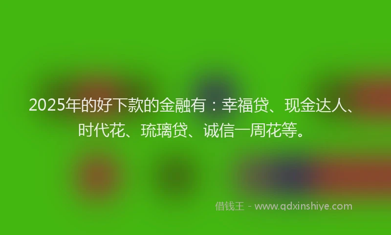 2025年的好下款的金融有：幸福贷、现金达人、时代花、琉璃贷、诚信一周花等。
