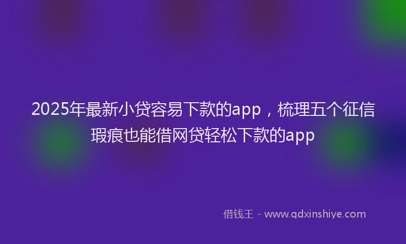 2025年最新小贷容易下款的app，梳理五个征信瑕疵也能借网贷轻松下款的app