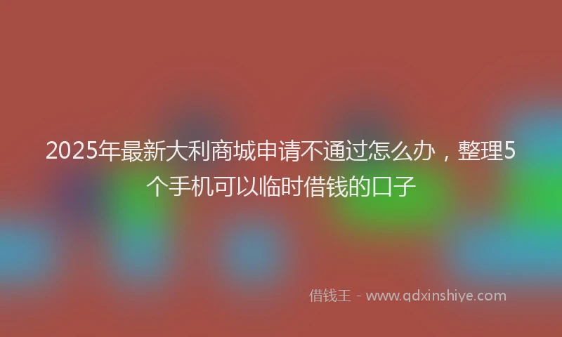 2025年最新大利商城申请不通过怎么办，整理5个手机可以临时借钱的口子