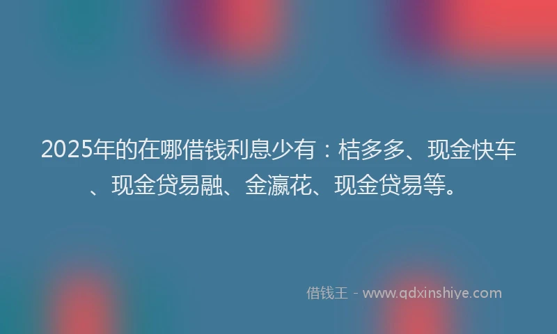 2025年的在哪借钱利息少有：桔多多、现金快车、现金贷易融、金瀛花、现金贷易等。