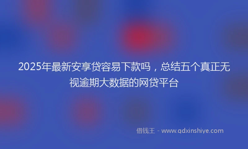 2025年最新安享贷容易下款吗，总结五个真正无视逾期大数据的网贷平台