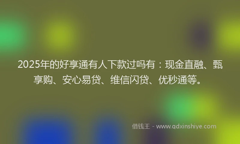 2025年的好享通有人下款过吗有：现金直融、甄享购、安心易贷、维信闪贷、优秒通等。