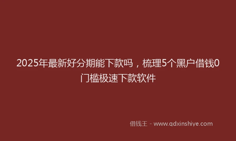 2025年最新好分期能下款吗，梳理5个黑户借钱0门槛极速下款软件