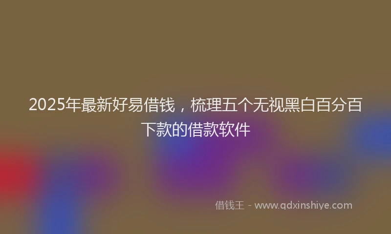 2025年最新好易借钱，梳理五个无视黑白百分百下款的借款软件