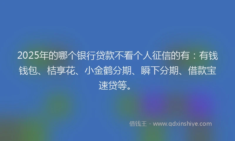 2025年的哪个银行贷款不看个人征信的有：有钱钱包、桔享花、小金鹤分期、瞬下分期、借款宝速贷等。