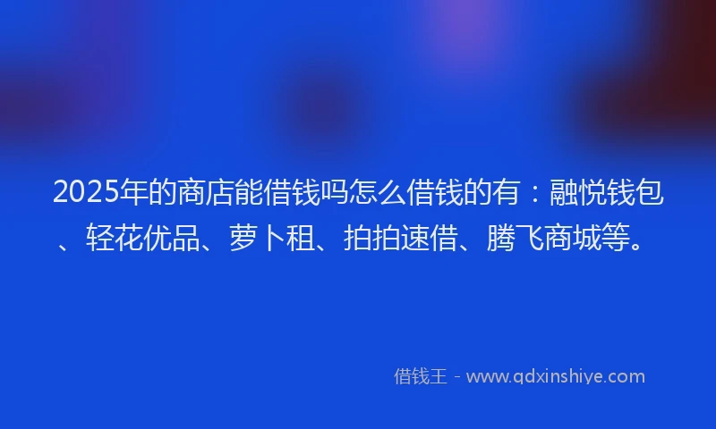2025年的商店能借钱吗怎么借钱的有：融悦钱包、轻花优品、萝卜租、拍拍速借、腾飞商城等。
