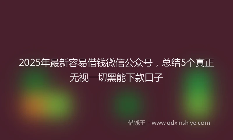 2025年最新容易借钱微信公众号，总结5个真正无视一切黑能下款口子