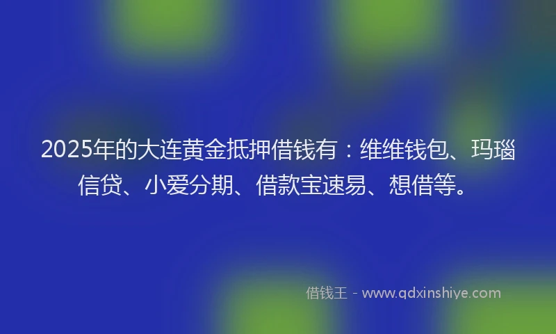 2025年的大连黄金抵押借钱有：维维钱包、玛瑙信贷、小爱分期、借款宝速易、想借等。