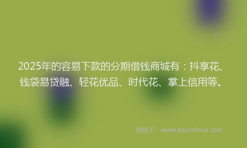 2025年的容易下款的分期借钱商城有：抖享花、钱袋易贷融、轻花优品、时代花、掌上信用等。