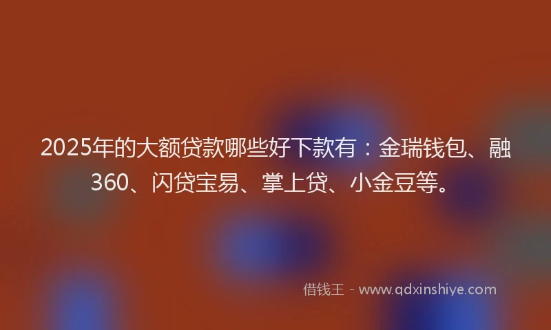 2025年的大额贷款哪些好下款有：金瑞钱包、融360、闪贷宝易、掌上贷、小金豆等。