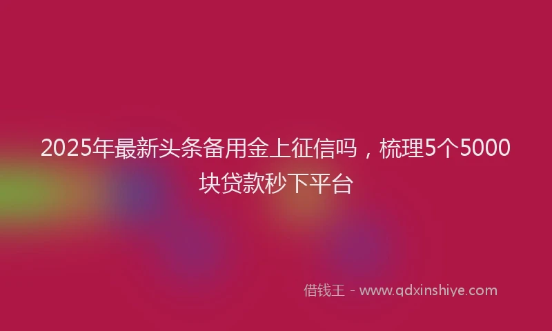 2025年最新头条备用金上征信吗，梳理5个5000块贷款秒下平台