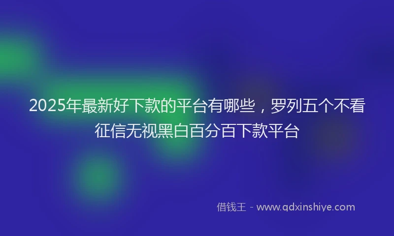 2025年最新好下款的平台有哪些，罗列五个不看征信无视黑白百分百下款平台