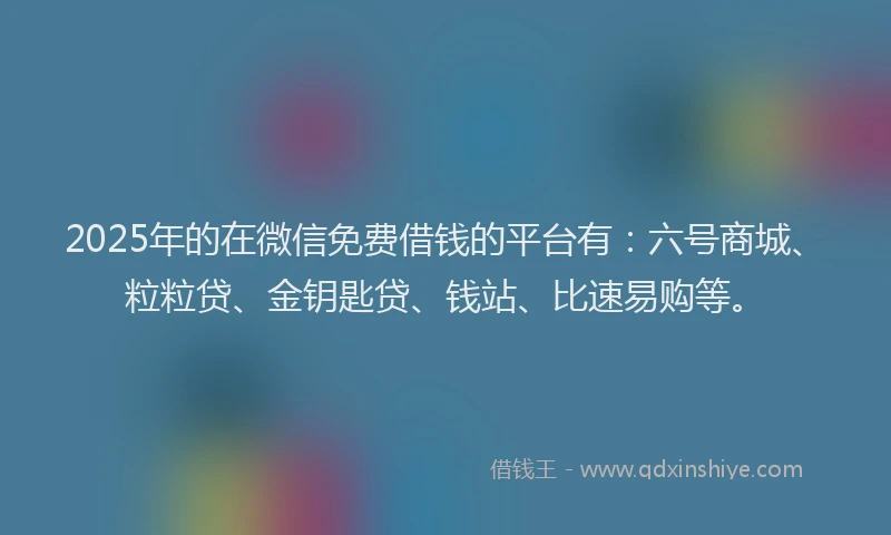 2025年的在微信免费借钱的平台有：六号商城、粒粒贷、金钥匙贷、钱站、比速易购等。