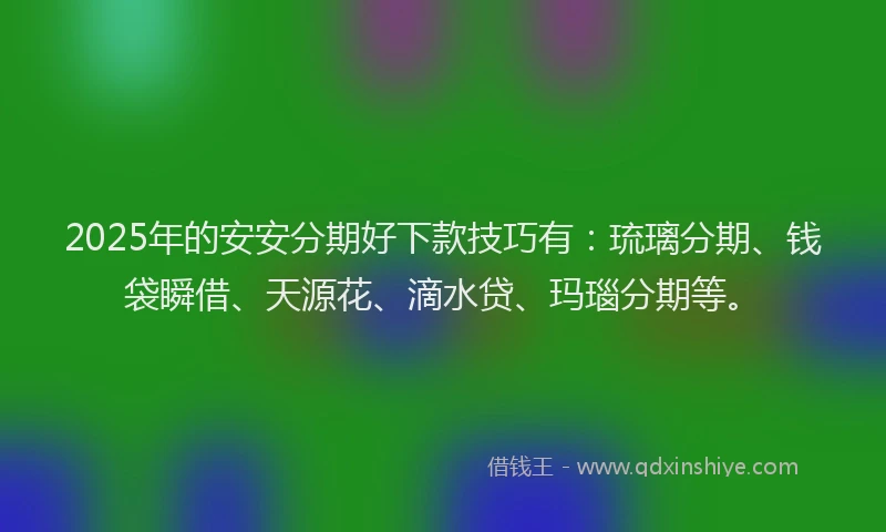2025年的安安分期好下款技巧有：琉璃分期、钱袋瞬借、天源花、滴水贷、玛瑙分期等。