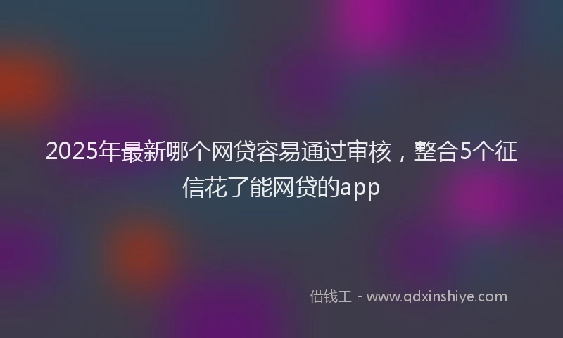 2025年最新哪个网贷容易通过审核，整合5个征信花了能网贷的app