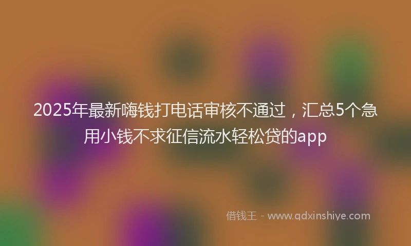 2025年最新嗨钱打电话审核不通过，汇总5个急用小钱不求征信流水轻松贷的app