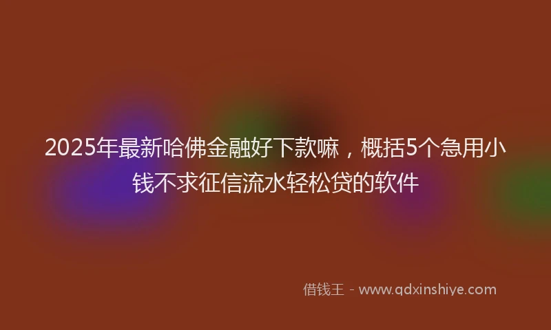 2025年最新哈佛金融好下款嘛，概括5个急用小钱不求征信流水轻松贷的软件