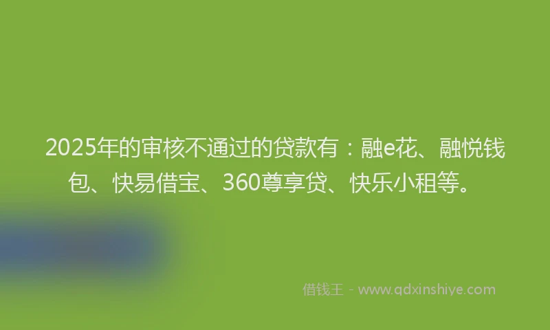 2025年的审核不通过的贷款有：融e花、融悦钱包、快易借宝、360尊享贷、快乐小租等。