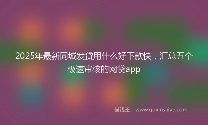2025年最新同城发贷用什么好下款快，汇总五个极速审核的网贷app