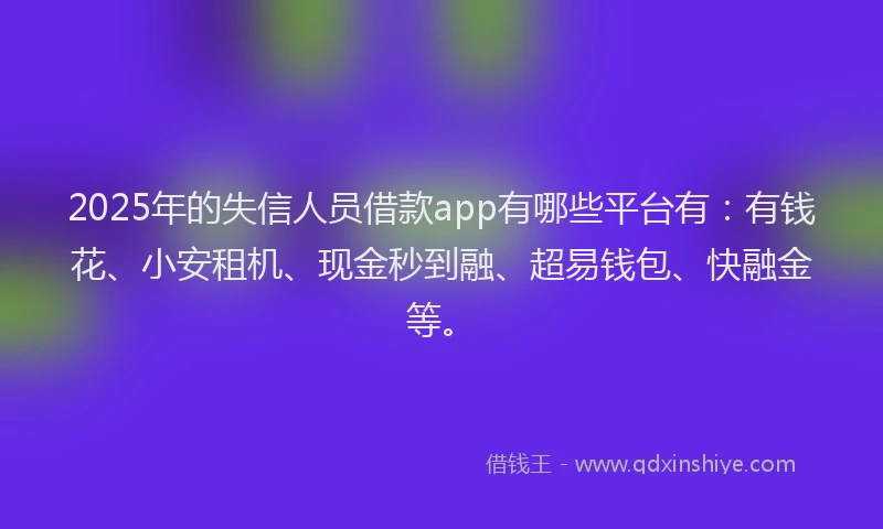 2025年的失信人员借款app有哪些平台有：有钱花、小安租机、现金秒到融、超易钱包、快融金等。