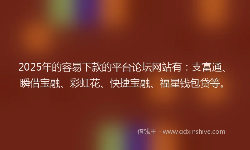 2025年的容易下款的平台论坛网站有：支富通、瞬借宝融、彩虹花、快捷宝融、福星钱包贷等。