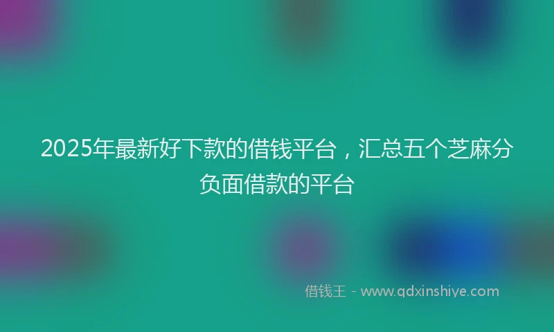2025年最新好下款的借钱平台，汇总五个芝麻分负面借款的平台