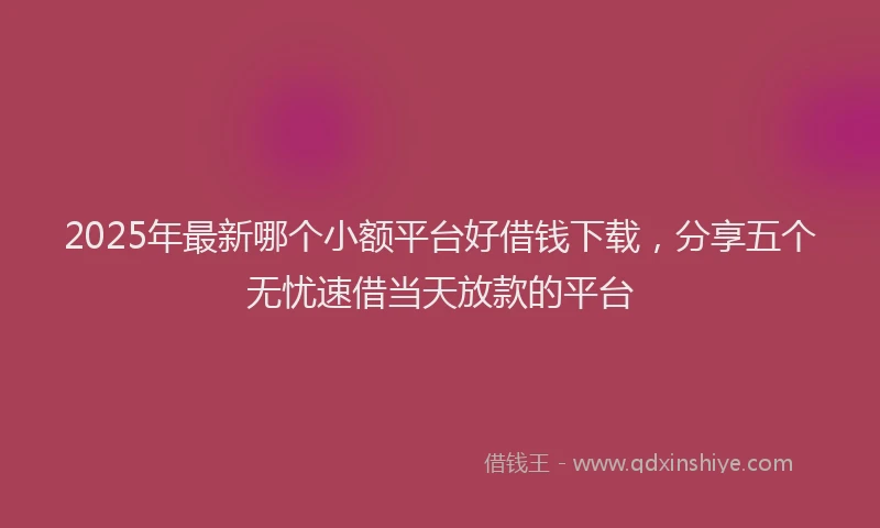 2025年最新哪个小额平台好借钱下载，分享五个无忧速借当天放款的平台