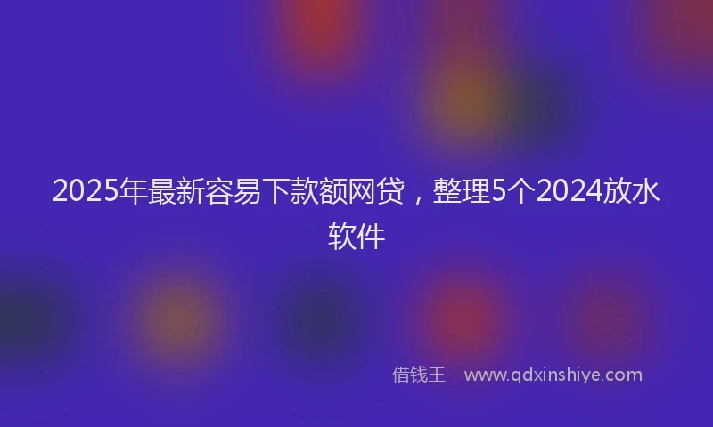 2025年最新容易下款额网贷，整理5个2024放水软件
