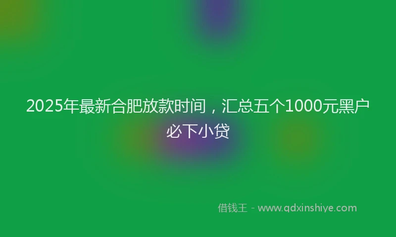 2025年最新合肥放款时间，汇总五个1000元黑户必下小贷
