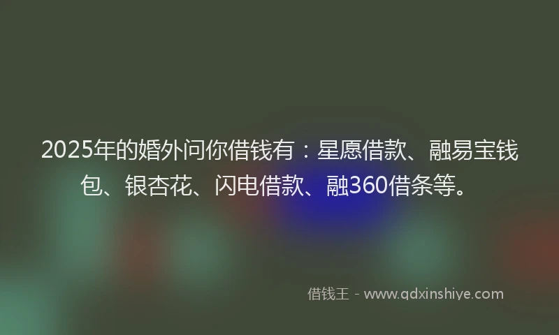 2025年的婚外问你借钱有：星愿借款、融易宝钱包、银杏花、闪电借款、融360借条等。