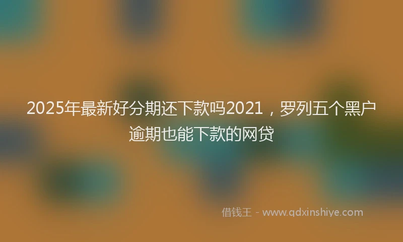2025年最新好分期还下款吗2021，罗列五个黑户逾期也能下款的网贷