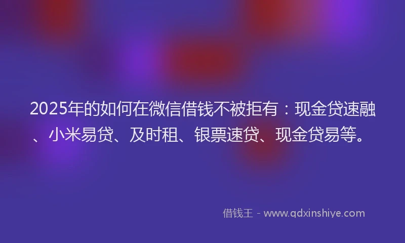 2025年的如何在微信借钱不被拒有：现金贷速融、小米易贷、及时租、银票速贷、现金贷易等。