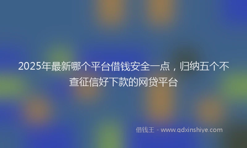 2025年最新哪个平台借钱安全一点，归纳五个不查征信好下款的网贷平台