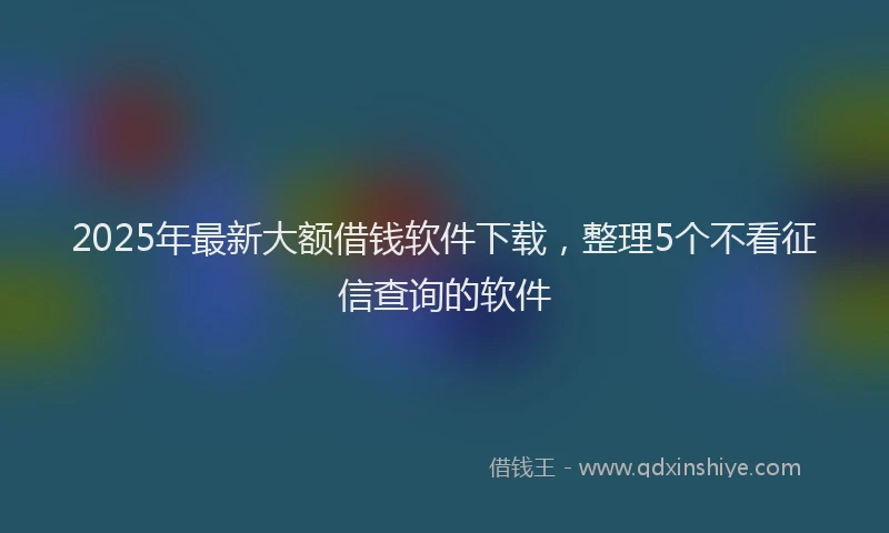 2025年最新大额借钱软件下载，整理5个不看征信查询的软件
