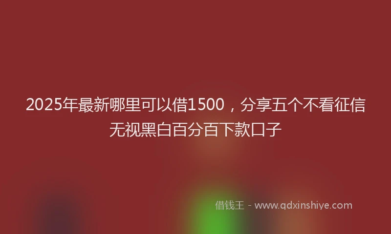 2025年最新哪里可以借1500，分享五个不看征信无视黑白百分百下款口子