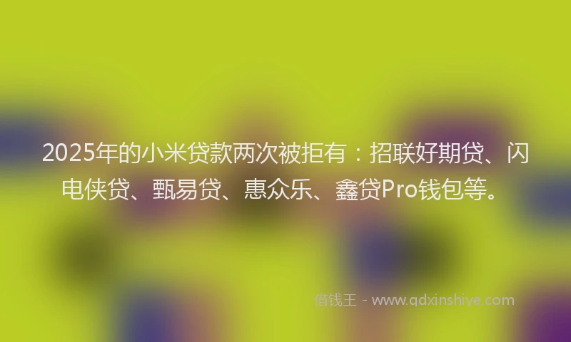2025年的小米贷款两次被拒有：招联好期贷、闪电侠贷、甄易贷、惠众乐、鑫贷Pro钱包等。