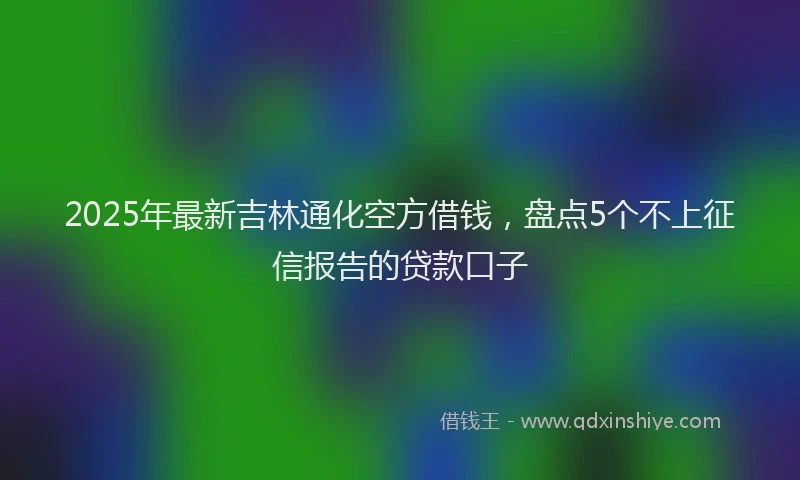 2025年最新吉林通化空方借钱，盘点5个不上征信报告的贷款口子