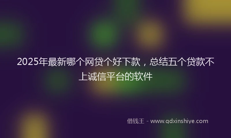 2025年最新哪个网贷个好下款，总结五个贷款不上诚信平台的软件