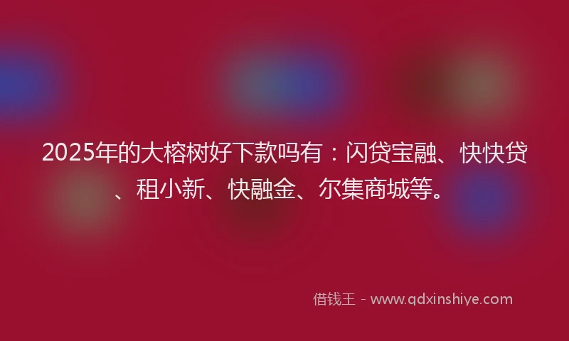 2025年的大榕树好下款吗有：闪贷宝融、快快贷、租小新、快融金、尔集商城等。
