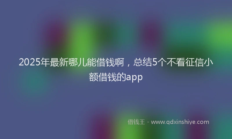 2025年最新哪儿能借钱啊，总结5个不看征信小额借钱的app