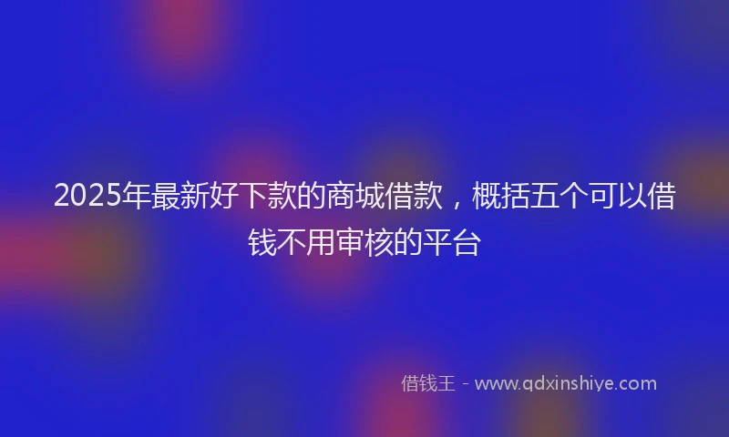 2025年最新好下款的商城借款，概括五个可以借钱不用审核的平台