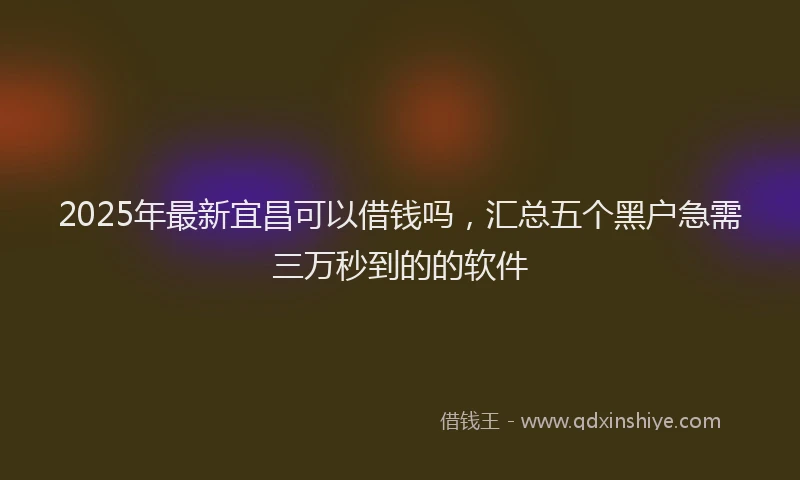 2025年最新宜昌可以借钱吗，汇总五个黑户急需三万秒到的的软件