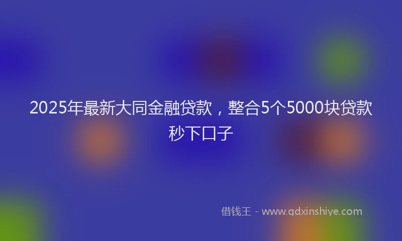 2025年最新大同金融贷款，整合5个5000块贷款秒下口子