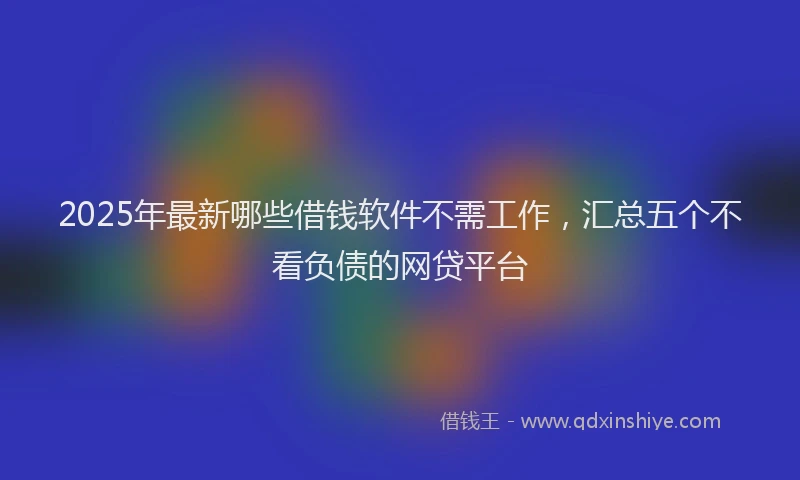 2025年最新哪些借钱软件不需工作，汇总五个不看负债的网贷平台